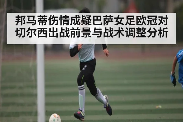 邦马蒂伤情成疑巴萨女足欧冠对切尔西出战前景与战术调整分析（ng28.com）
